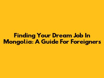 Finding Your Dream Job In Mongolia: A Guide For Foreigners