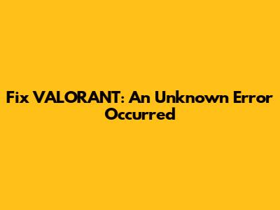 Fix VALORANT: An Unknown Error Occurred