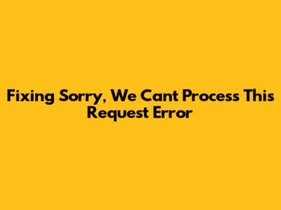Fixing 'Sorry, We Can't Process This Request' Error