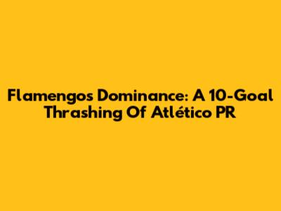 Flamengo's Dominance: A 10-Goal Thrashing Of Atlético PR