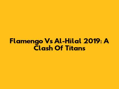 Flamengo Vs Al-Hilal 2019: A Clash Of Titans