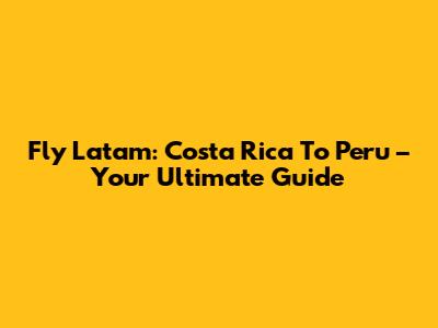 Fly Latam: Costa Rica To Peru – Your Ultimate Guide