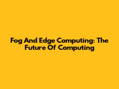 Fog And Edge Computing: The Future Of Computing