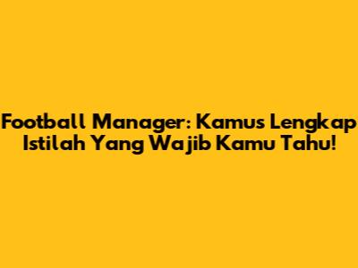 Football Manager: Kamus Lengkap Istilah Yang Wajib Kamu Tahu!