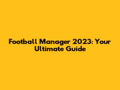 Football Manager 2023: Your Ultimate Guide
