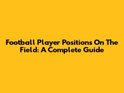 Football Player Positions On The Field: A Complete Guide
