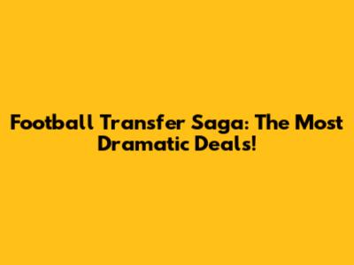 Football Transfer Saga: The Most Dramatic Deals!