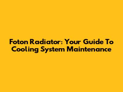 Foton Radiator: Your Guide To Cooling System Maintenance