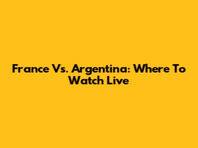 France Vs. Argentina: Where To Watch Live