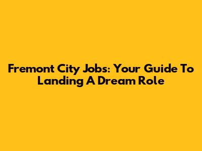 Fremont City Jobs: Your Guide To Landing A Dream Role