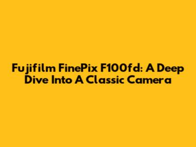 Fujifilm FinePix F100fd: A Deep Dive Into A Classic Camera