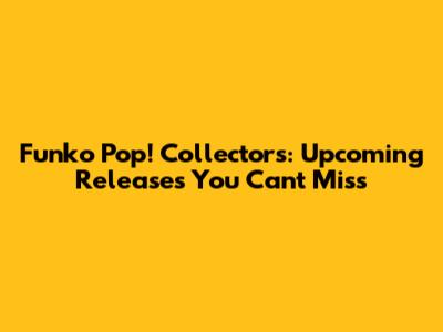 Funko Pop! Collectors: Upcoming Releases You Can't Miss