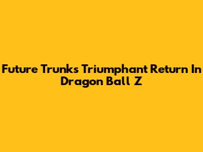 Future Trunks' Triumphant Return In Dragon Ball Z