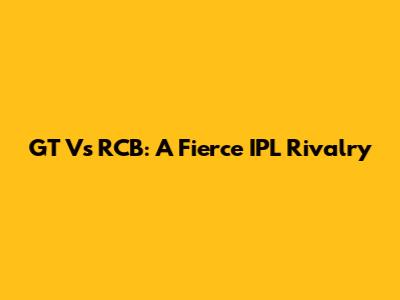 GT Vs RCB: A Fierce IPL Rivalry