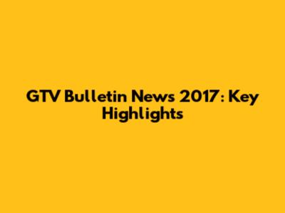 GTV Bulletin News 2017: Key Highlights