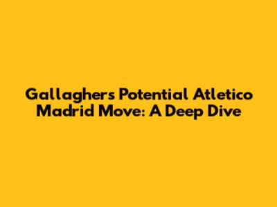 Gallagher's Potential Atletico Madrid Move: A Deep Dive