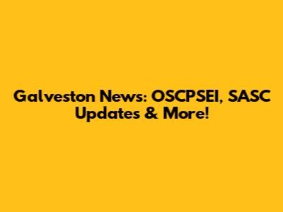 Galveston News: OSCPSEI, SASC Updates & More!