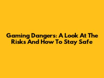 Gaming Dangers: A Look At The Risks And How To Stay Safe