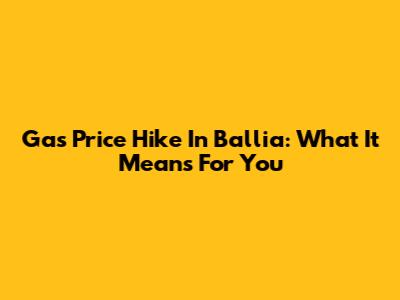 Gas Price Hike In Ballia: What It Means For You