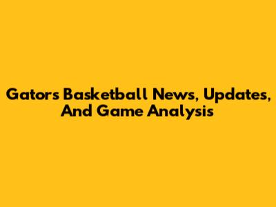 Gators Basketball News, Updates, And Game Analysis