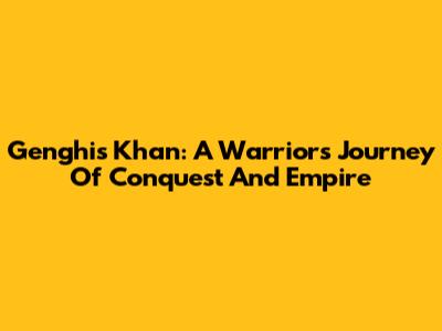 Genghis Khan: A Warrior's Journey Of Conquest And Empire