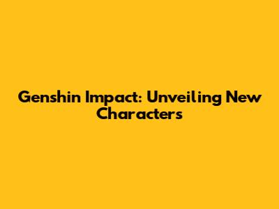 Genshin Impact: Unveiling New Characters