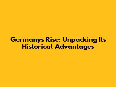 Germany's Rise: Unpacking Its Historical Advantages