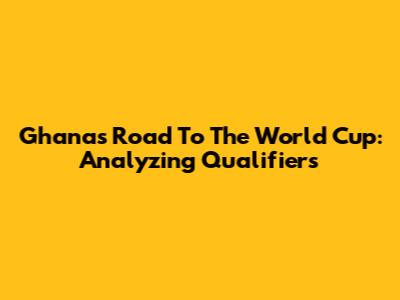 Ghana's Road To The World Cup: Analyzing Qualifiers