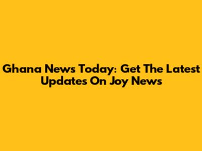 Ghana News Today: Get The Latest Updates On Joy News