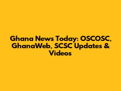 Ghana News Today: OSCOSC, GhanaWeb, SCSC Updates & Videos