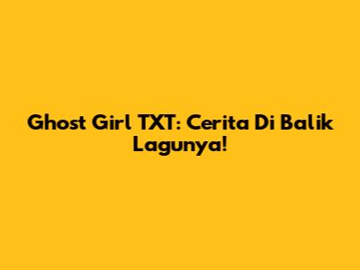 Ghost Girl TXT: Cerita Di Balik Lagunya!