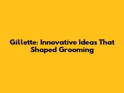 Gillette: Innovative Ideas That Shaped Grooming
