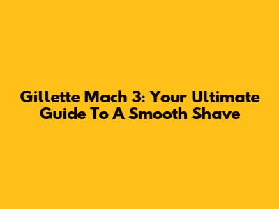 Gillette Mach 3: Your Ultimate Guide To A Smooth Shave