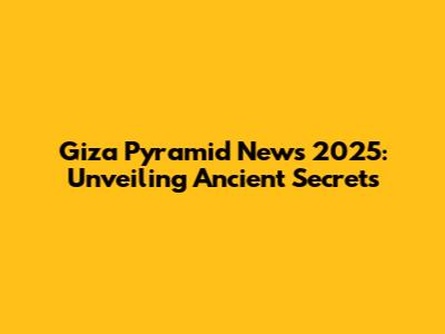 Giza Pyramid News 2025: Unveiling Ancient Secrets