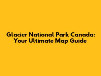 Glacier National Park Canada: Your Ultimate Map Guide