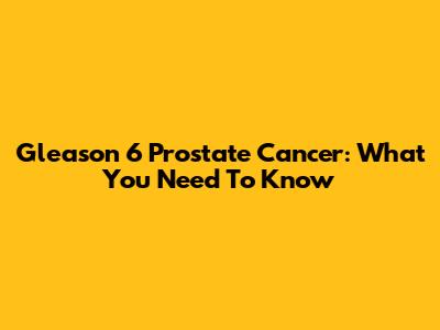 Gleason 6 Prostate Cancer: What You Need To Know