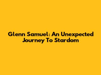 Glenn Samuel: An Unexpected Journey To Stardom