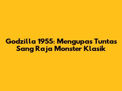 Godzilla 1955: Mengupas Tuntas Sang Raja Monster Klasik