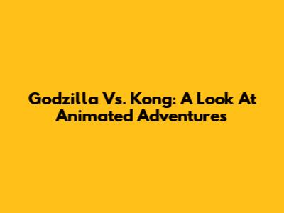 Godzilla Vs. Kong: A Look At Animated Adventures