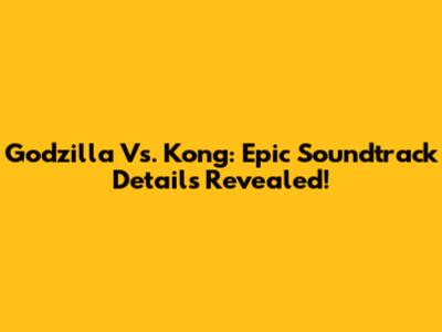 Godzilla Vs. Kong: Epic Soundtrack Details Revealed!