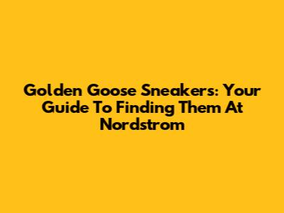 Golden Goose Sneakers: Your Guide To Finding Them At Nordstrom
