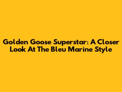 Golden Goose Superstar: A Closer Look At The Bleu Marine Style