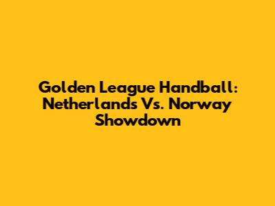 Golden League Handball: Netherlands Vs. Norway Showdown