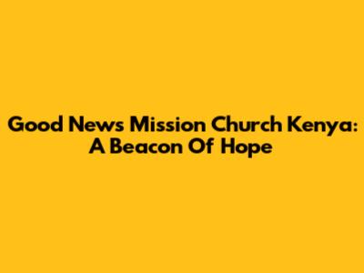 Good News Mission Church Kenya: A Beacon Of Hope