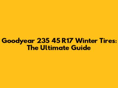 Goodyear 235 45 R17 Winter Tires: The Ultimate Guide