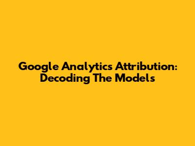 Google Analytics Attribution: Decoding The Models