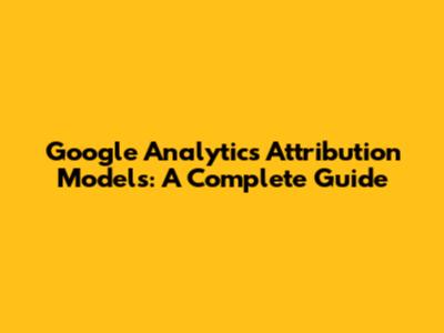 Google Analytics Attribution Models: A Complete Guide