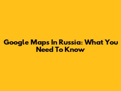 Google Maps In Russia: What You Need To Know
