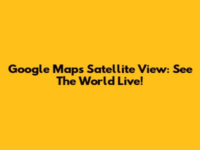 Google Maps Satellite View: See The World Live!