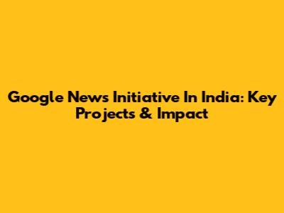Google News Initiative In India: Key Projects & Impact